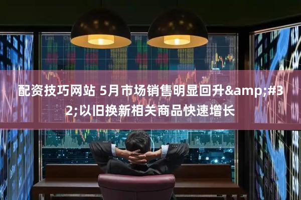 配资技巧网站 5月市场销售明显回升&#32;以旧换新相关商品快速增长
