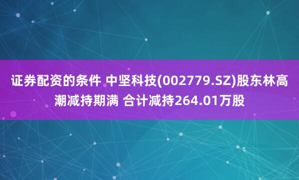 证券配资的条件 中坚科技(002779.SZ)股东林高潮减持期满 合计减持264.01万股