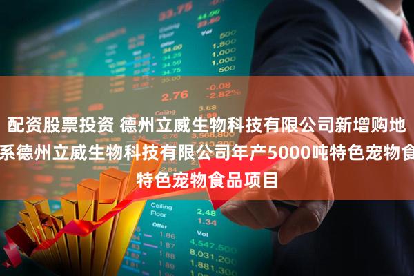 配资股票投资 德州立威生物科技有限公司新增购地信息，系德州立威生物科技有限公司年产5000吨特色宠物食品项目