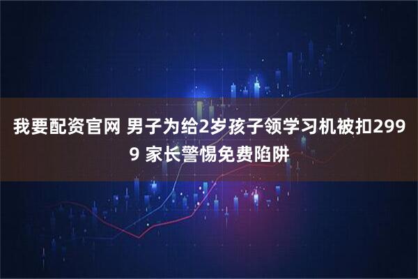 我要配资官网 男子为给2岁孩子领学习机被扣2999 家长警惕免费陷阱