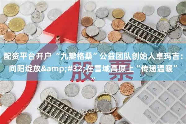 配资平台开户 “九瓣格桑”公益团队创始人卓玛吉：向阳绽放&#32;在雪域高原上“传递温暖”