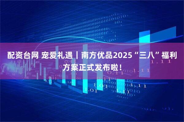 配资台网 宠爱礼遇｜南方优品2025“三八”福利方案正式发布啦！