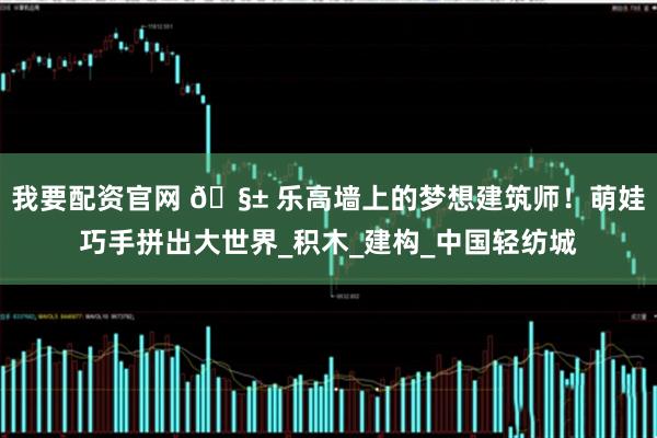 我要配资官网 🧱 乐高墙上的梦想建筑师！萌娃巧手拼出大世界_积木_建构_中国轻纺城