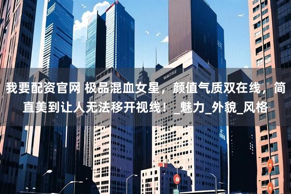 我要配资官网 极品混血女星，颜值气质双在线，简直美到让人无法移开视线！_魅力_外貌_风格