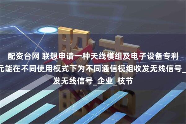 配资台网 联想申请一种天线模组及电子设备专利，天线单元能在不同使用模式下为不同通信模组收发无线信号_企业_枝节