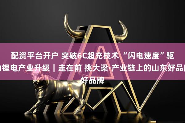 配资平台开户 突破6C超充技术 “闪电速度”驱动锂电产业升级｜走在前 挑大梁·产业链上的山东好品牌