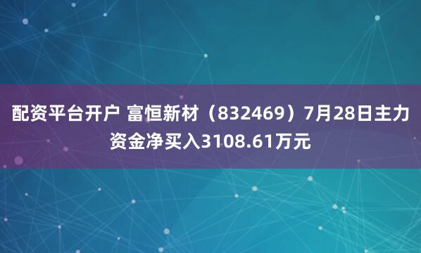 配资平台开户 富恒新材（832469）7月28日主力资金净买入3108.61万元
