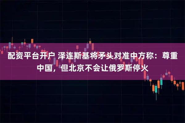 配资平台开户 泽连斯基将矛头对准中方称：尊重中国，但北京不会让俄罗斯停火