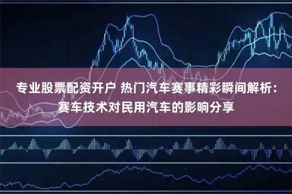 专业股票配资开户 热门汽车赛事精彩瞬间解析：赛车技术对民用汽车的影响分享